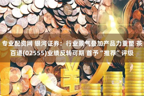专业配资网 银河证券：行业景气叠加产品力重塑 茶百道(02555)业绩反转可期 首予“推荐”评级