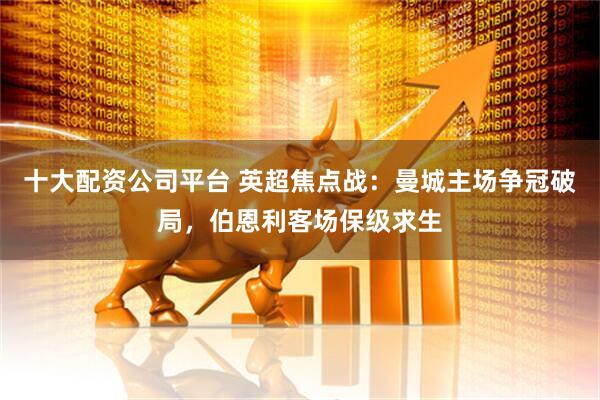 十大配资公司平台 英超焦点战：曼城主场争冠破局，伯恩利客场保级求生