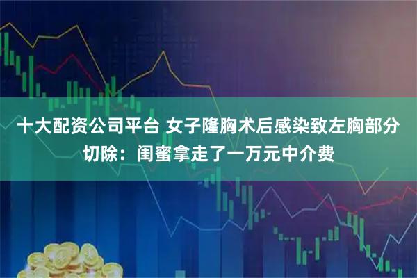 十大配资公司平台 女子隆胸术后感染致左胸部分切除：闺蜜拿走了一万元中介费