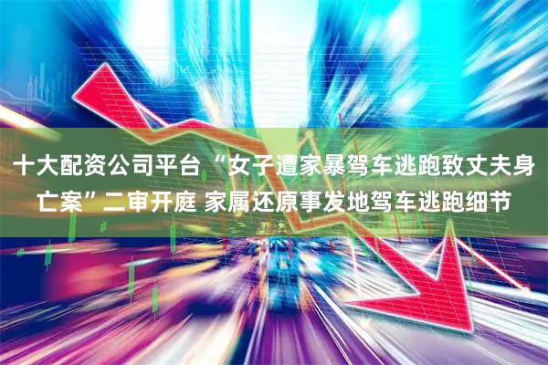 十大配资公司平台 “女子遭家暴驾车逃跑致丈夫身亡案”二审开庭 家属还原事发地驾车逃跑细节