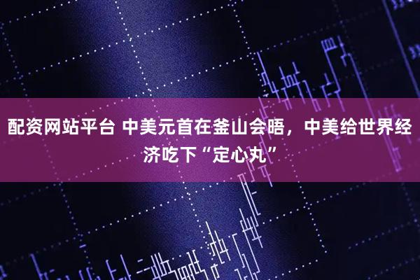配资网站平台 中美元首在釜山会晤，中美给世界经济吃下“定心丸”