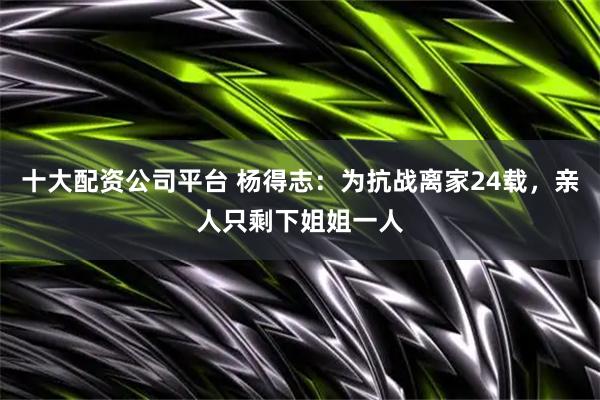 十大配资公司平台 杨得志：为抗战离家24载，亲人只剩下姐姐一人
