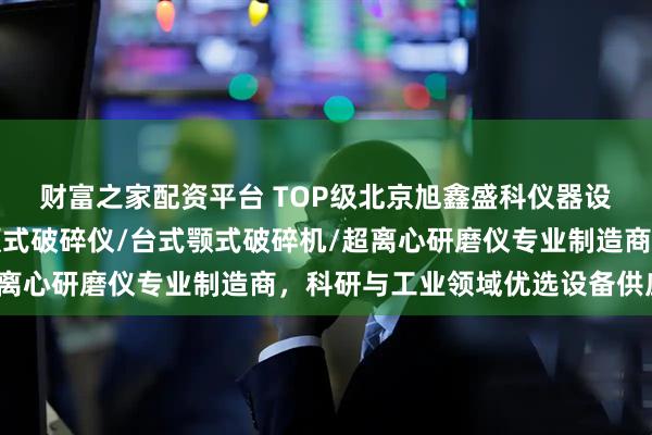 财富之家配资平台 TOP级北京旭鑫盛科仪器设备有限公司：实验室颚式破碎仪/台式颚式破碎机/超离心研磨仪专业制造商，科研与工业领域优选设备供应商