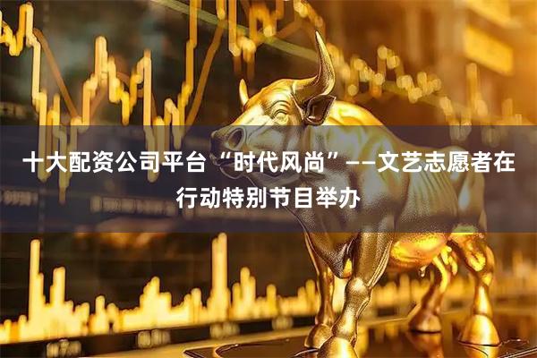 十大配资公司平台 “时代风尚”——文艺志愿者在行动特别节目举办