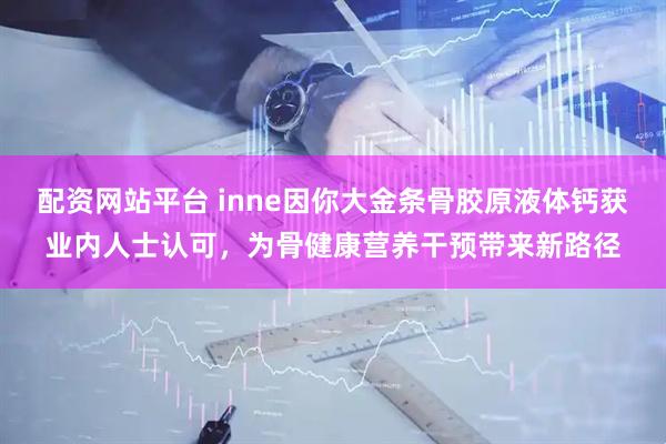 配资网站平台 inne因你大金条骨胶原液体钙获业内人士认可，为骨健康营养干预带来新路径
