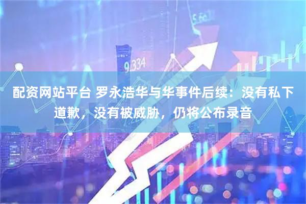 配资网站平台 罗永浩华与华事件后续：没有私下道歉，没有被威胁，仍将公布录音