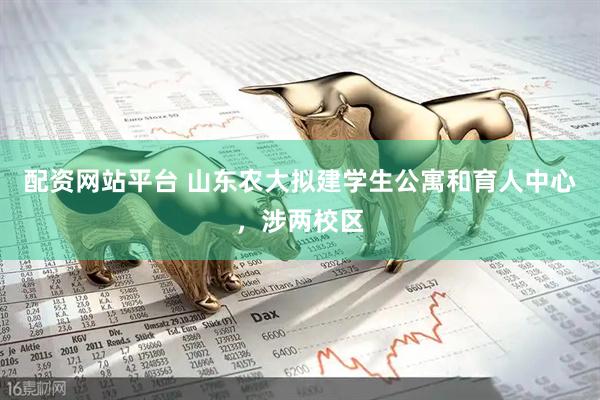 配资网站平台 山东农大拟建学生公寓和育人中心，涉两校区