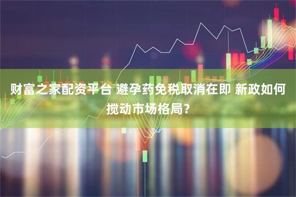 财富之家配资平台 避孕药免税取消在即 新政如何搅动市场格局？