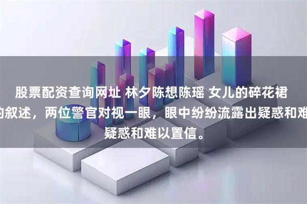 股票配资查询网址 林夕陈想陈瑶 女儿的碎花裙 听完我的叙述，两位警官对视一眼，眼中纷纷流露出疑惑和难以置信。