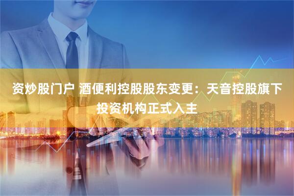 资炒股门户 酒便利控股股东变更：天音控股旗下投资机构正式入主