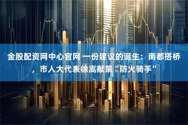 金股配资网中心官网 一份建议的诞生：南都搭桥，市人大代表徐嵩献策“防火骑手”