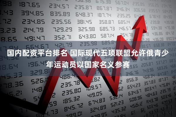 国内配资平台排名 国际现代五项联盟允许俄青少年运动员以国家名义参赛