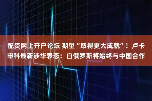 配资网上开户论坛 期望“取得更大成就”！卢卡申科最新涉华表态：白俄罗斯将始终与中国合作