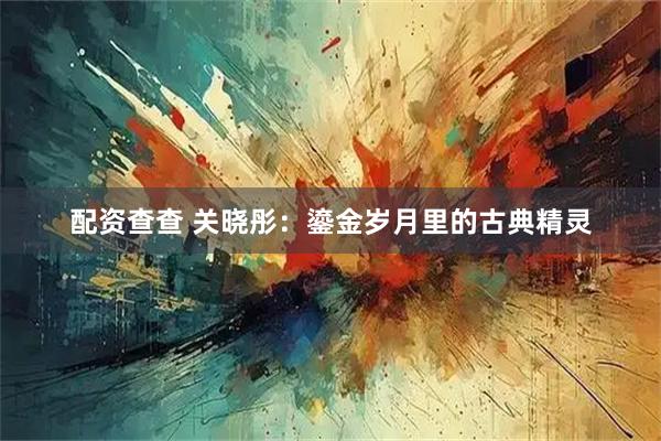 配资查查 关晓彤：鎏金岁月里的古典精灵