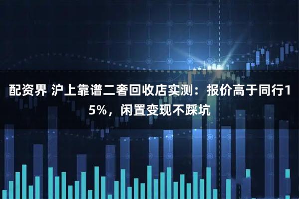配资界 沪上靠谱二奢回收店实测：报价高于同行15%，闲置变现不踩坑