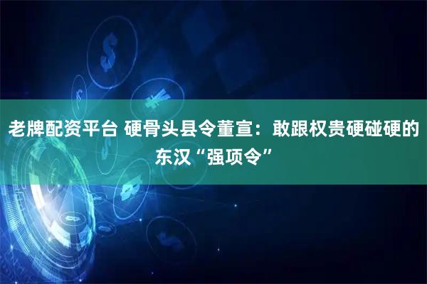 老牌配资平台 硬骨头县令董宣：敢跟权贵硬碰硬的东汉“强项令”