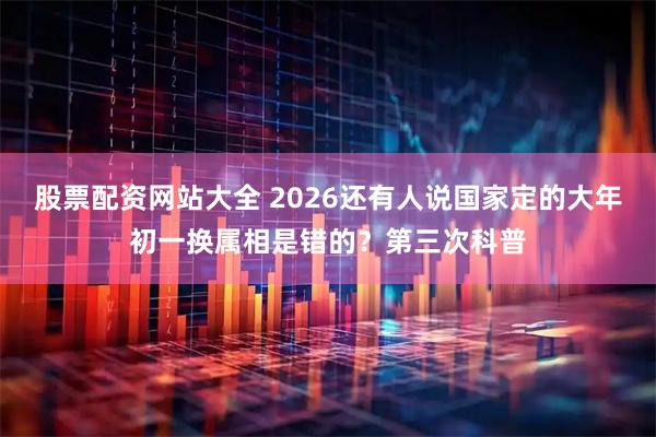 股票配资网站大全 2026还有人说国家定的大年初一换属相是错的？第三次科普
