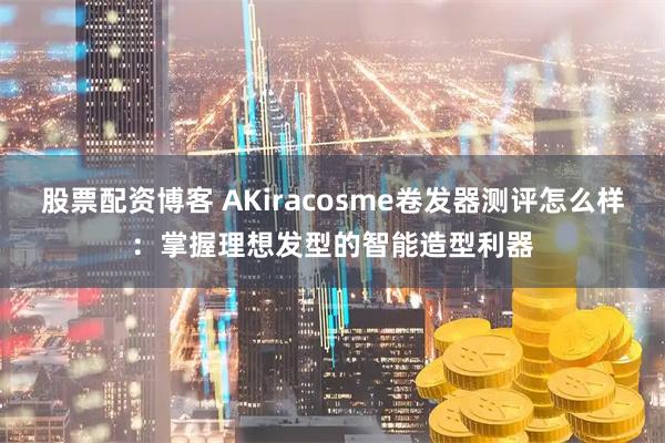 股票配资博客 AKiracosme卷发器测评怎么样：掌握理想发型的智能造型利器