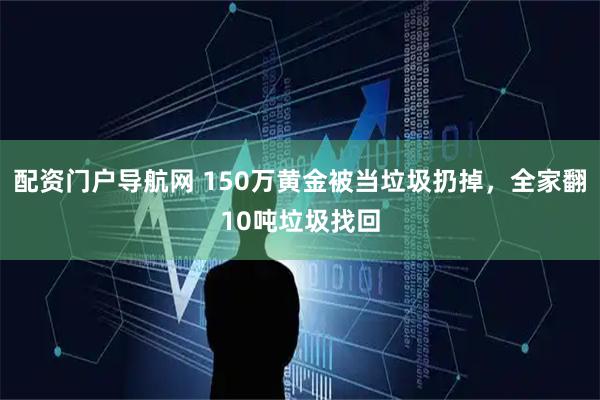配资门户导航网 150万黄金被当垃圾扔掉，全家翻10吨垃圾找回