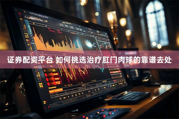 证券配资平台 如何挑选治疗肛门肉球的靠谱去处