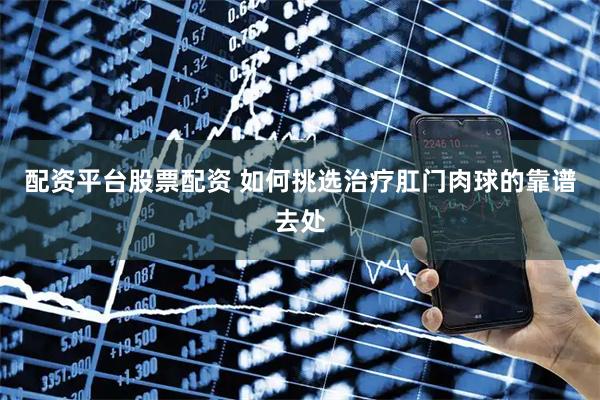 配资平台股票配资 如何挑选治疗肛门肉球的靠谱去处