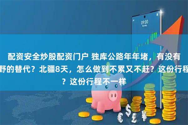 配资安全炒股配资门户 独库公路年年堵，有没有人少又野的替代？北疆8天，怎么做到不累又不赶？这份行程不一样