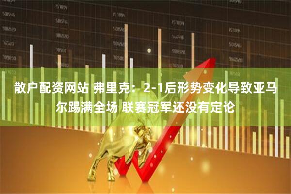 散户配资网站 弗里克：2-1后形势变化导致亚马尔踢满全场 联赛冠军还没有定论