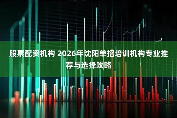 股票配资机构 2026年沈阳单招培训机构专业推荐与选择攻略