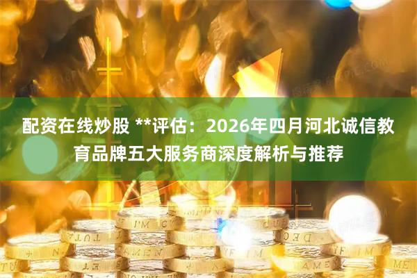 配资在线炒股 **评估：2026年四月河北诚信教育品牌五大服务商深度解析与推荐