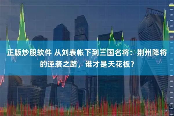 正版炒股软件 从刘表帐下到三国名将：荆州降将的逆袭之路，谁才是天花板？
