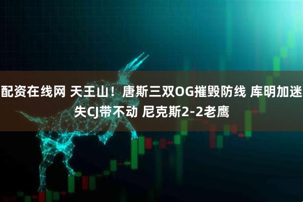 配资在线网 天王山！唐斯三双OG摧毁防线 库明加迷失CJ带不动 尼克斯2-2老鹰
