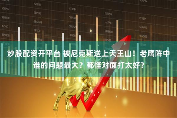 炒股配资开平台 被尼克斯送上天王山！老鹰阵中谁的问题最大？都怪对面打太好？