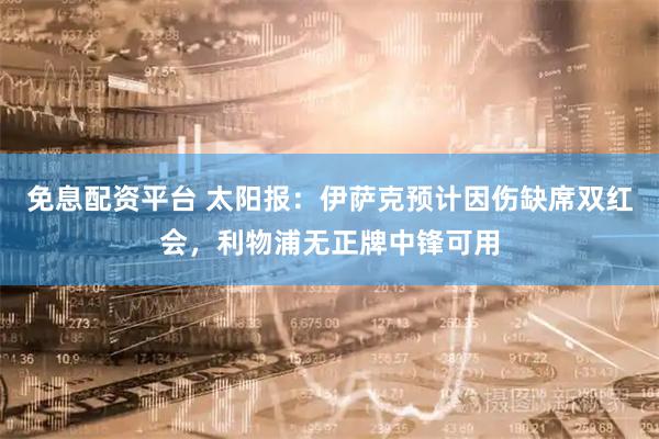免息配资平台 太阳报：伊萨克预计因伤缺席双红会，利物浦无正牌中锋可用