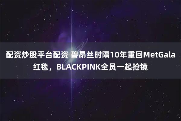 配资炒股平台配资 碧昂丝时隔10年重回MetGala红毯，BLACKPINK全员一起抢镜