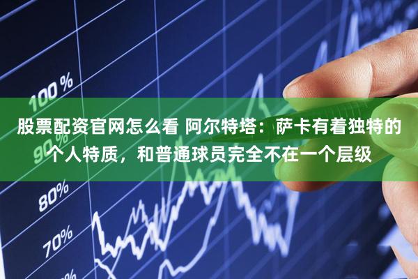 股票配资官网怎么看 阿尔特塔：萨卡有着独特的个人特质，和普通球员完全不在一个层级