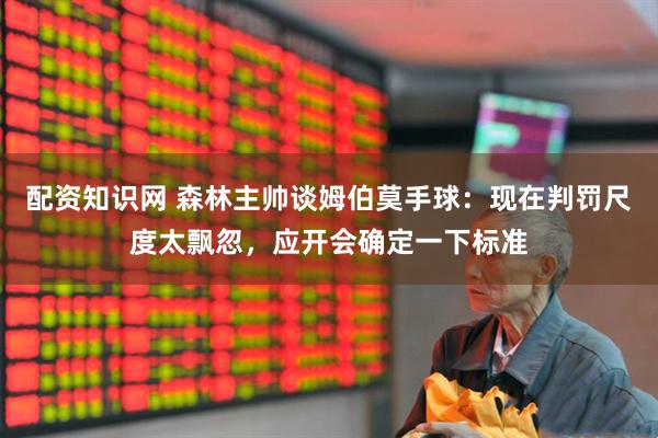 配资知识网 森林主帅谈姆伯莫手球：现在判罚尺度太飘忽，应开会确定一下标准