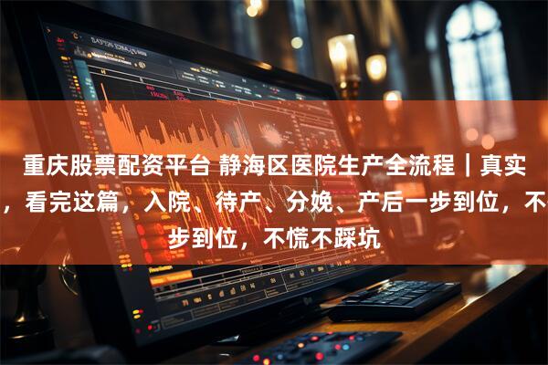 重庆股票配资平台 静海区医院生产全流程｜真实经验分享，看完这篇，入院、待产、分娩、产后一步到位，不慌不踩坑