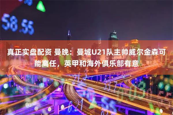 真正实盘配资 曼晚：曼城U21队主帅威尔金森可能离任，英甲和海外俱乐部有意