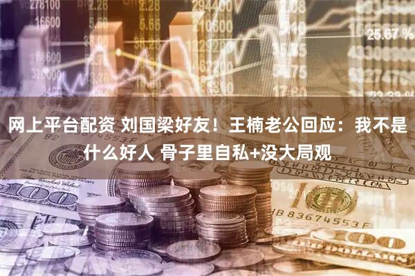 网上平台配资 刘国梁好友!王楠老公回应:我不是什么好人 骨子里自私+没大局观