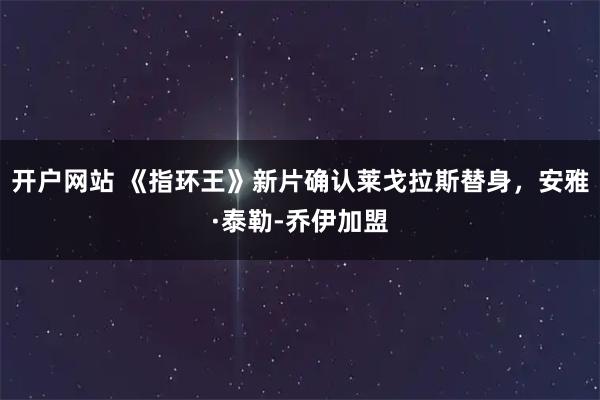 开户网站 《指环王》新片确认莱戈拉斯替身，安雅·泰勒-乔伊加盟