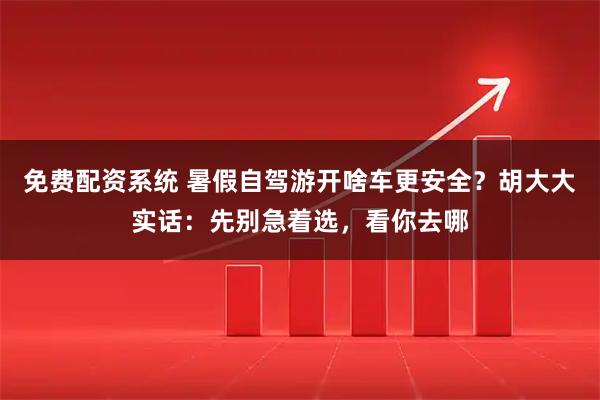 免费配资系统 暑假自驾游开啥车更安全？胡大大实话：先别急着选，看你去哪