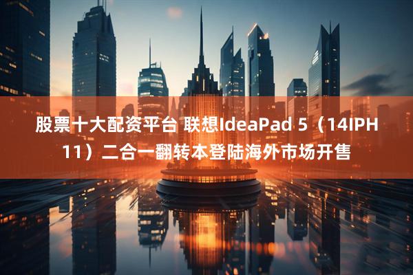 股票十大配资平台 联想IdeaPad 5（14IPH11）二合一翻转本登陆海外市场开售