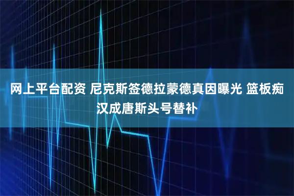网上平台配资 尼克斯签德拉蒙德真因曝光 篮板痴汉成唐斯头号替补