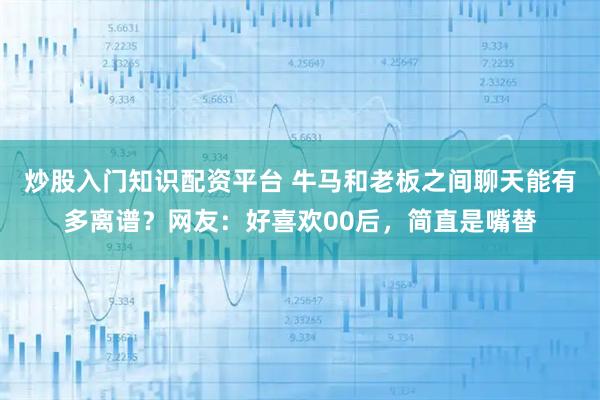 炒股入门知识配资平台 牛马和老板之间聊天能有多离谱？网友：好喜欢00后，简直是嘴替