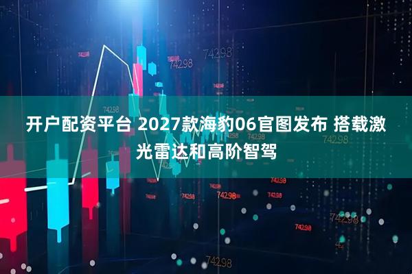 开户配资平台 2027款海豹06官图发布 搭载激光雷达和高阶智驾