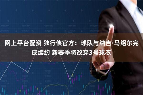 网上平台配资 独行侠官方：球队与纳吉·马绍尔完成续约 新赛季将改穿3号球衣