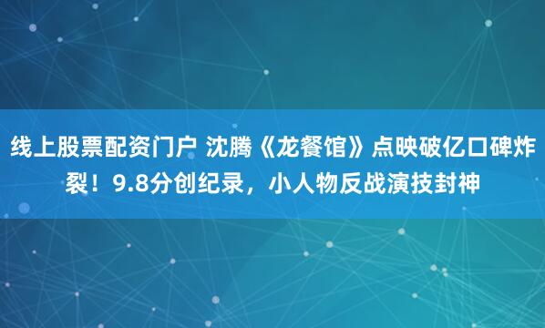 线上股票配资门户 沈腾《龙餐馆》点映破亿口碑炸裂！9.8分创纪录，小人物反战演技封神