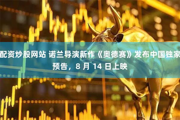 配资炒股网站 诺兰导演新作《奥德赛》发布中国独家预告，8 月 14 日上映