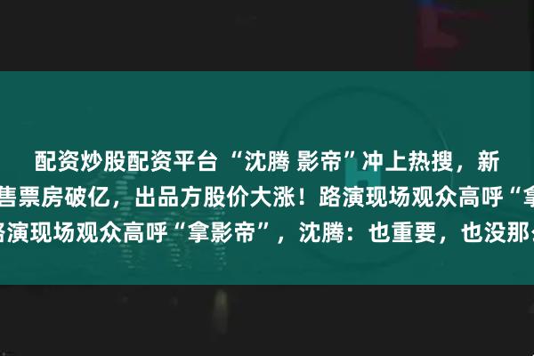 配资炒股配资平台 “沈腾 影帝”冲上热搜，新片《欢迎来龙餐馆》预售票房破亿，出品方股价大涨！路演现场观众高呼“拿影帝”，沈腾：也重要，也没那么重要