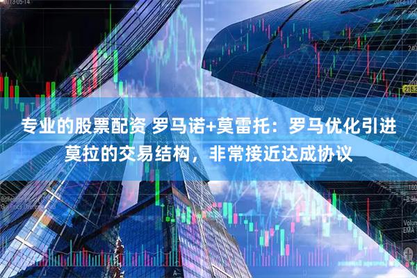 专业的股票配资 罗马诺+莫雷托：罗马优化引进莫拉的交易结构，非常接近达成协议